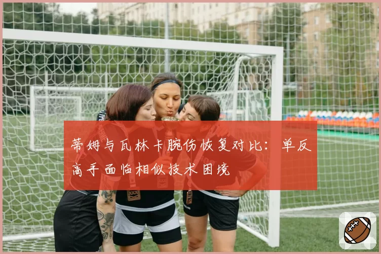 蒂姆与瓦林卡腕伤恢复对比：单反高手面临相似技术困境