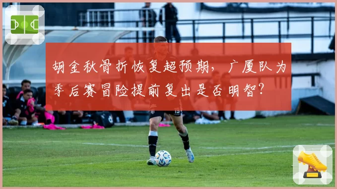 胡金秋骨折恢复超预期,广厦队为季后赛冒险提前复出是否明智?