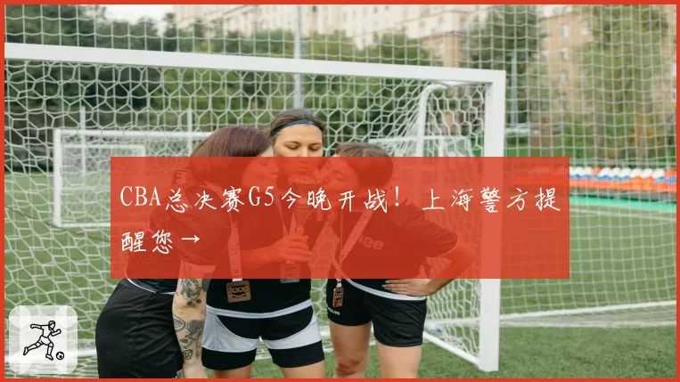 CBA总决赛G5今晚开战！上海警方提醒您→