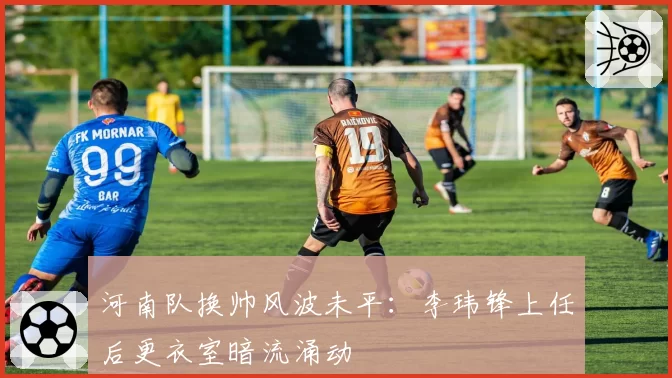 河南队换帅风波未平：李玮锋上任后更衣室暗流涌动
