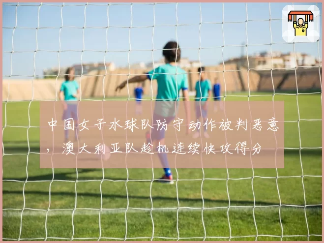 中国女子水球队防守动作被判恶意，澳大利亚队趁机连续快攻得分