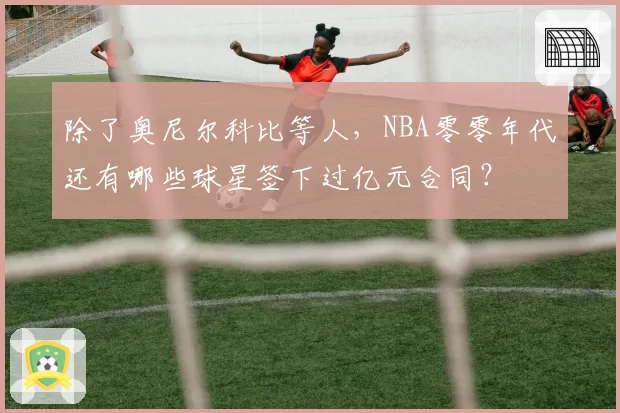 除了奥尼尔科比等人，NBA零零年代还有哪些球星签下过亿元合同？