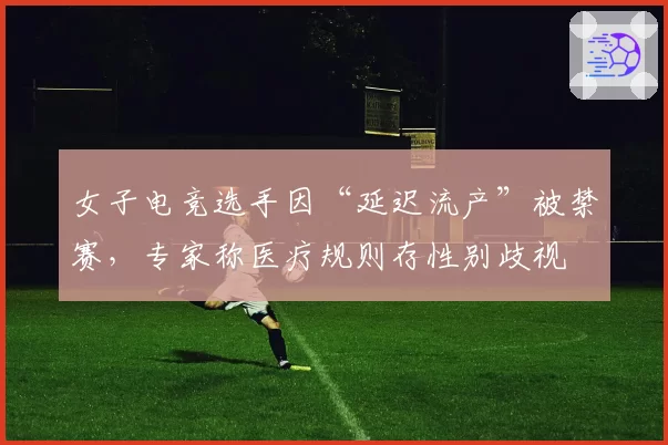 女子电竞选手因“延迟流产”被禁赛,专家称医疗规则存性别歧视