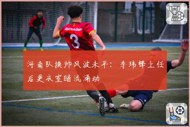 河南队换帅风波未平：李玮锋上任后更衣室暗流涌动