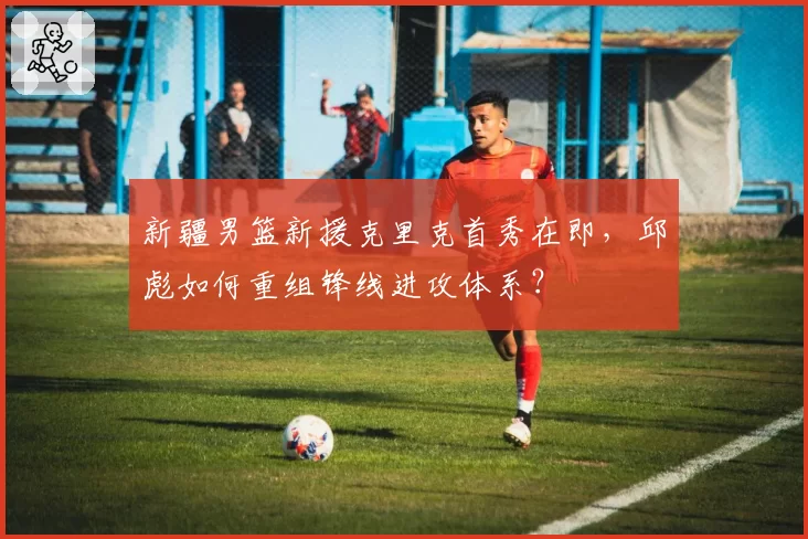 新疆男篮新援克里克首秀在即,邱彪如何重组锋线进攻体系?
