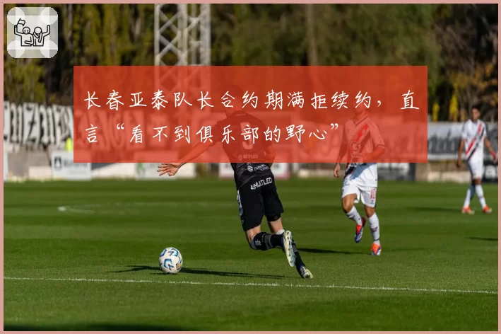 长春亚泰队长合约期满拒续约，直言“看不到俱乐部的野心”