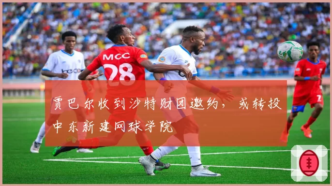 贾巴尔收到沙特财团邀约，或转投中东新建网球学院