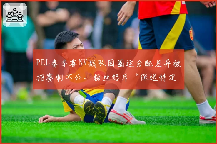 PEL春季赛NV战队因圈运分配差异被指赛制不公，粉丝怒斥“保送特定队伍”