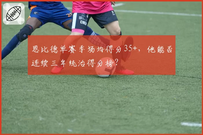 恩比德单赛季场均得分35+,他能否连续三年统治得分榜?