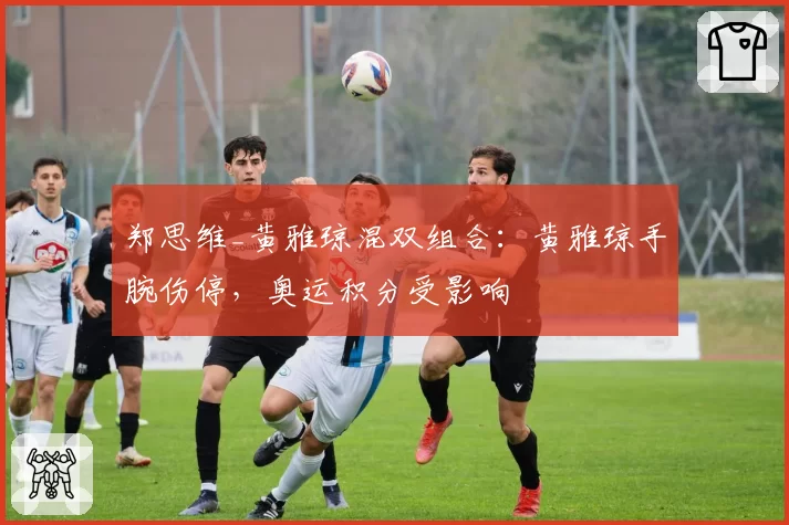 郑思维_黄雅琼混双组合:黄雅琼手腕伤停,奥运积分受影响