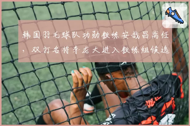韩国羽毛球队功勋教练安哉昌离任，双打名将李龙大进入教练组候选