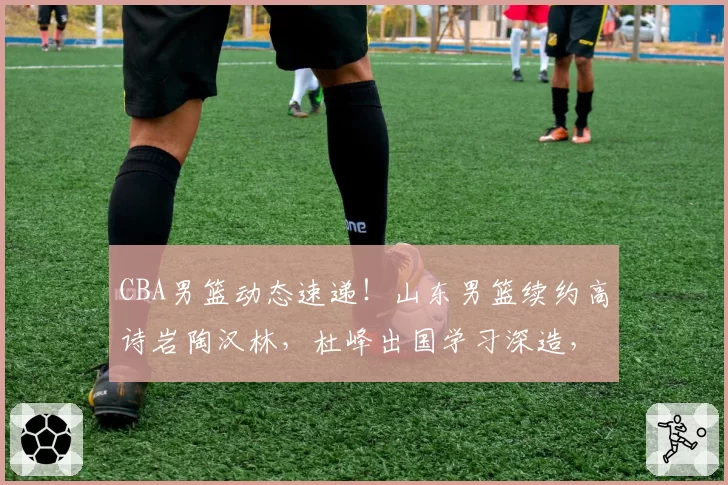 CBA男篮动态速递!山东男篮续约高诗岩陶汉林,杜峰出国学习深造,辽宁男篮欲留下莱迪,下赛季外援政策改变