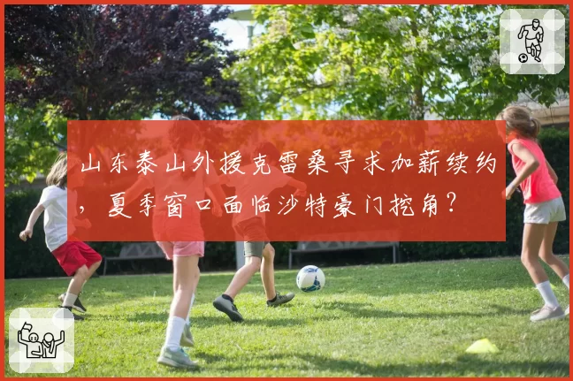 山东泰山外援克雷桑寻求加薪续约,夏季窗口面临沙特豪门挖角?