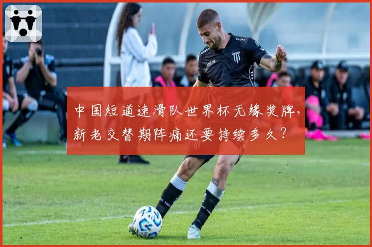 中国短道速滑队世界杯无缘奖牌，新老交替期阵痛还要持续多久？