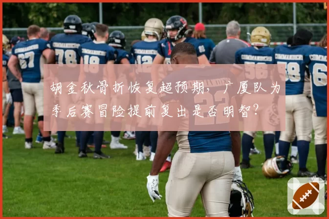胡金秋骨折恢复超预期,广厦队为季后赛冒险提前复出是否明智?