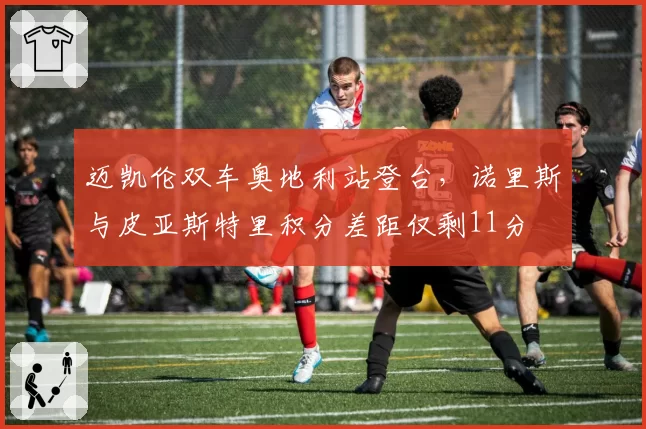 迈凯伦双车奥地利站登台,诺里斯与皮亚斯特里积分差距仅剩11分