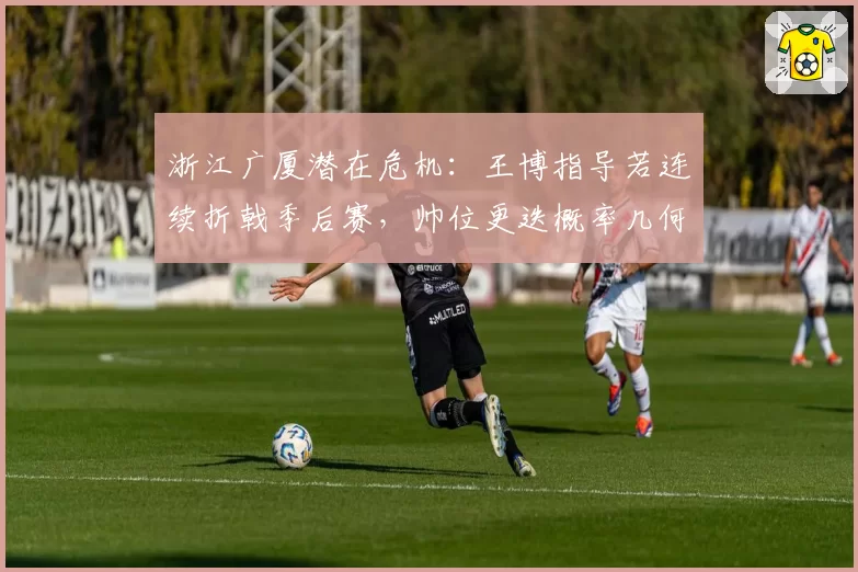 浙江广厦潜在危机：王博指导若连续折戟季后赛，帅位更迭概率几何？
