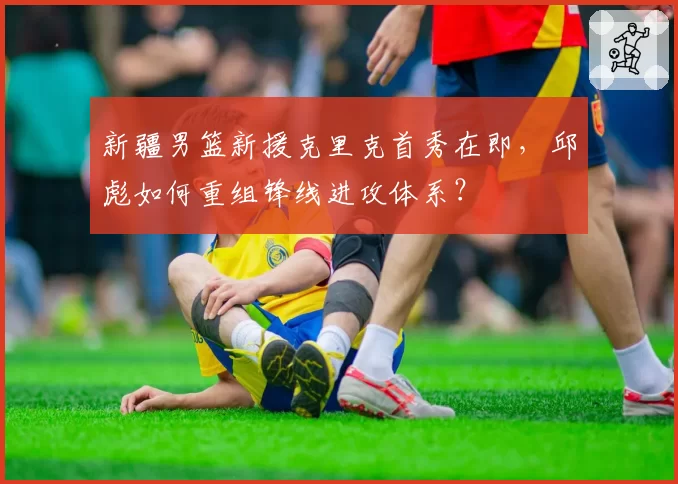 新疆男篮新援克里克首秀在即,邱彪如何重组锋线进攻体系?