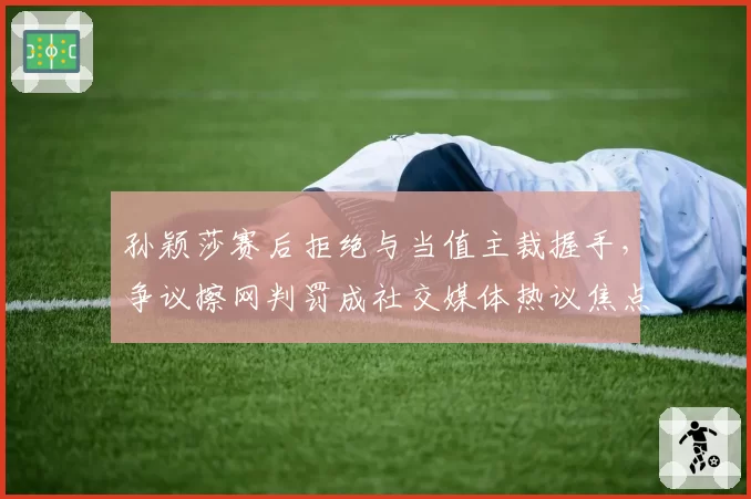 孙颖莎赛后拒绝与当值主裁握手，争议擦网判罚成社交媒体热议焦点