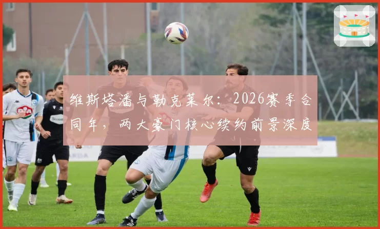 维斯塔潘与勒克莱尔：2026赛季合同年，两大豪门核心续约前景深度对比
