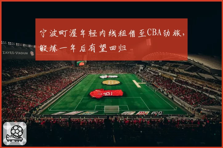 宁波町渥年轻内线租借至CBA劲旅，锻炼一年后有望回归