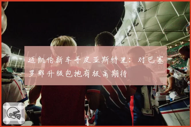 迈凯伦新车手皮亚斯特里:对巴塞罗那升级包抱有极高期待