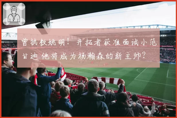 曾执教姚明!开拓者获准面试小范甘迪 他将成为杨瀚森的新主帅?