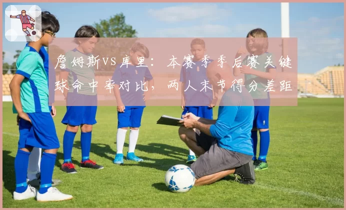 詹姆斯vs库里：本赛季季后赛关键球命中率对比，两人末节得分差距明显