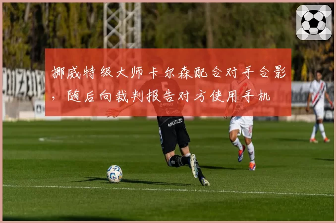 挪威特级大师卡尔森配合对手合影,随后向裁判报告对方使用手机