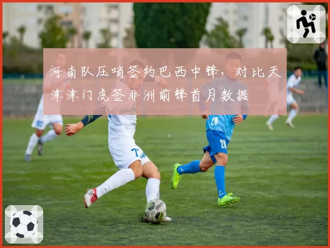 河南队压哨签约巴西中锋，对比天津津门虎签非洲前锋首月数据