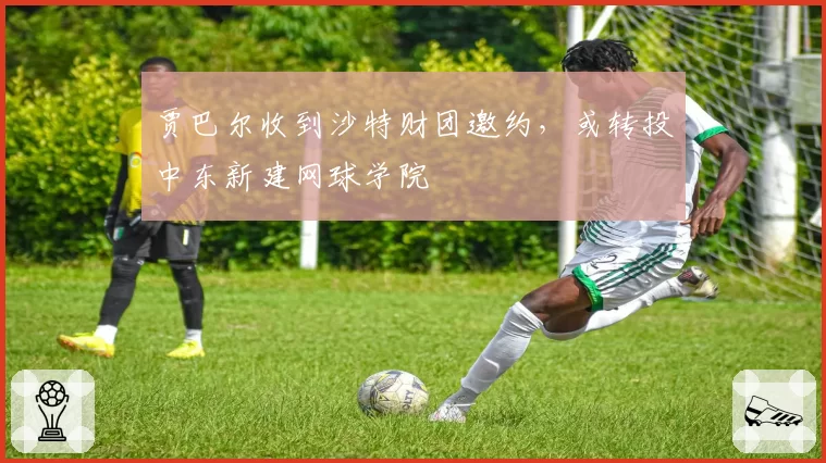 贾巴尔收到沙特财团邀约,或转投中东新建网球学院