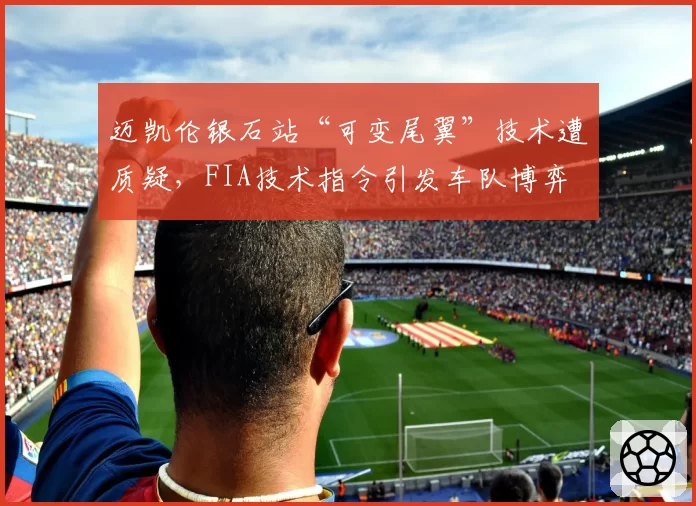 迈凯伦银石站“可变尾翼”技术遭质疑，FIA技术指令引发车队博弈