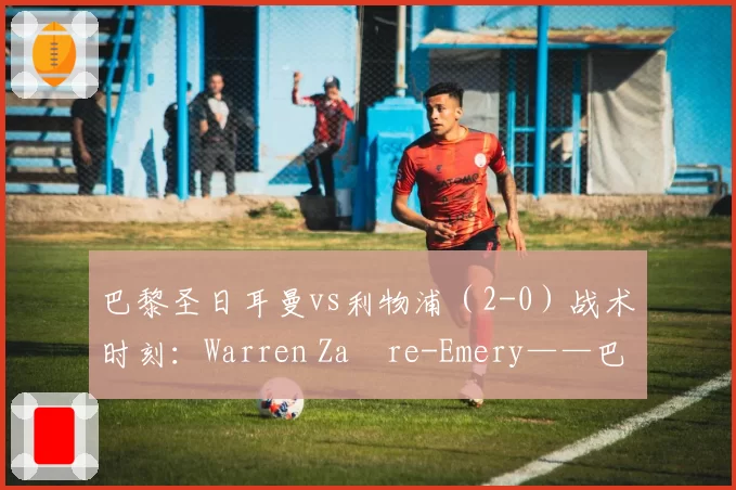 巴黎圣日耳曼vs利物浦（2-0）战术时刻：Warren Zaïre-Emery——巴黎球员功能超越的象征 2026年4月9日