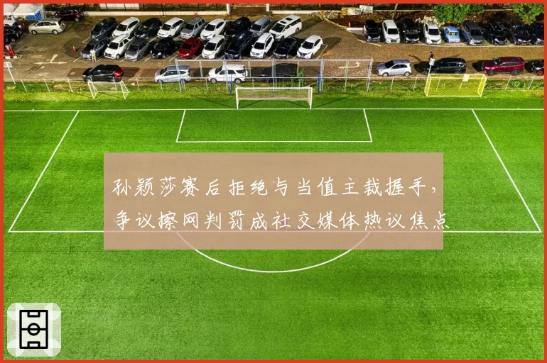 孙颖莎赛后拒绝与当值主裁握手，争议擦网判罚成社交媒体热议焦点