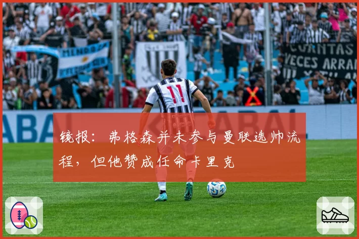 镜报：弗格森并未参与曼联选帅流程，但他赞成任命卡里克