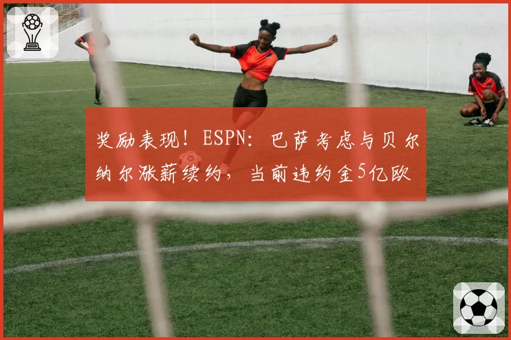 奖励表现！ESPN：巴萨考虑与贝尔纳尔涨薪续约，当前违约金5亿欧