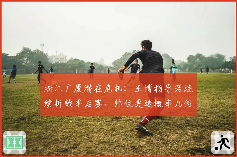 浙江广厦潜在危机：王博指导若连续折戟季后赛，帅位更迭概率几何？