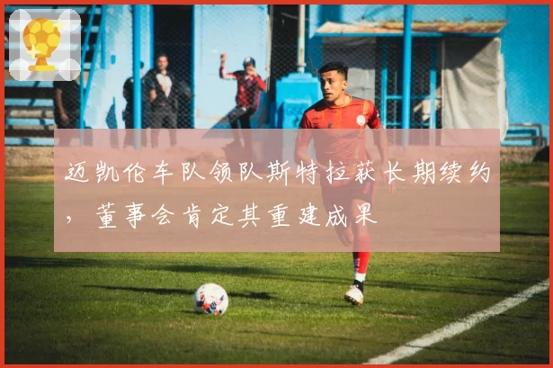 迈凯伦车队领队斯特拉获长期续约,董事会肯定其重建成果