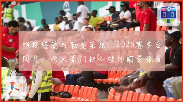 维斯塔潘与勒克莱尔：2026赛季合同年，两大豪门核心续约前景深度对比