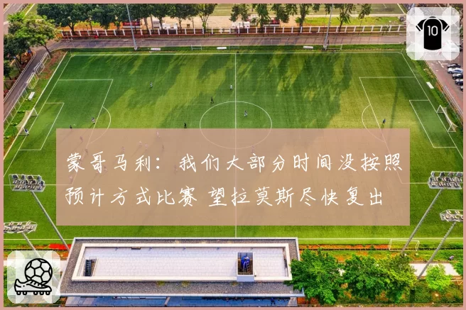 蒙哥马利:我们大部分时间没按照预计方式比赛 望拉莫斯尽快复出