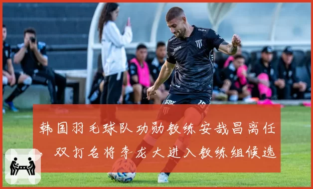 韩国羽毛球队功勋教练安哉昌离任，双打名将李龙大进入教练组候选