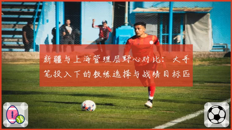 新疆与上海管理层野心对比:大手笔投入下的教练选择与战绩目标匹配度