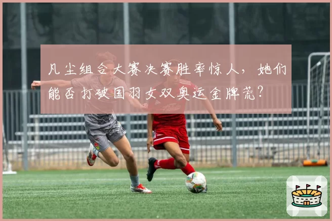 凡尘组合大赛决赛胜率惊人,她们能否打破国羽女双奥运金牌荒?