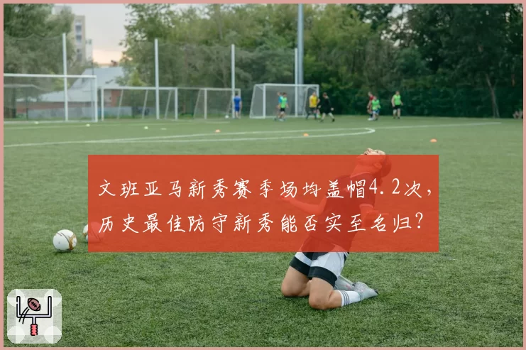 文班亚马新秀赛季场均盖帽4.2次，历史最佳防守新秀能否实至名归？