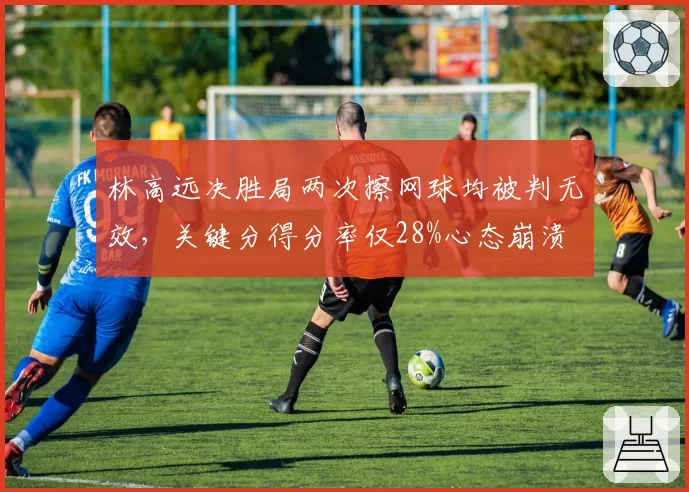 林高远决胜局两次擦网球均被判无效，关键分得分率仅28%心态崩溃