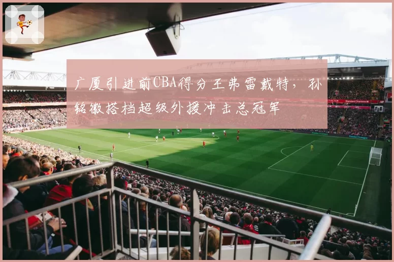 广厦引进前CBA得分王弗雷戴特，孙铭徽搭档超级外援冲击总冠军