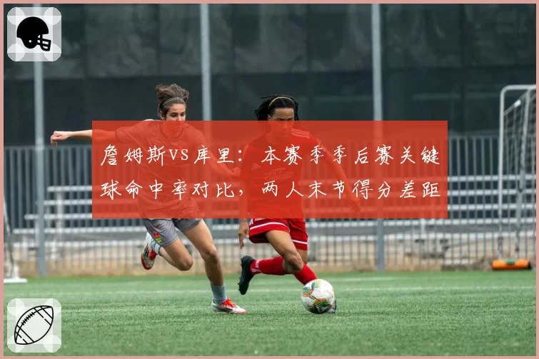詹姆斯vs库里：本赛季季后赛关键球命中率对比，两人末节得分差距明显