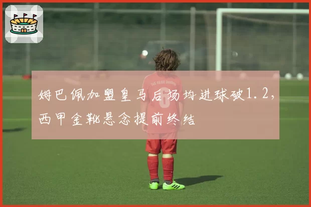 姆巴佩加盟皇马后场均进球破1.2,西甲金靴悬念提前终结