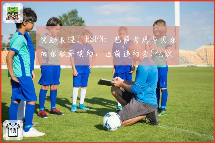 奖励表现！ESPN：巴萨考虑与贝尔纳尔涨薪续约，当前违约金5亿欧