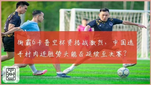 街霸6卡普空杯资格战激烈，中国选手村肉连胜势头能否延续至决赛？